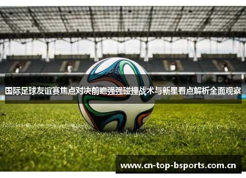 国际足球友谊赛焦点对决前瞻强强碰撞战术与新星看点解析全面观察 国际足球友谊赛焦点对决前瞻强强碰撞战术与新星看点解析全面观察